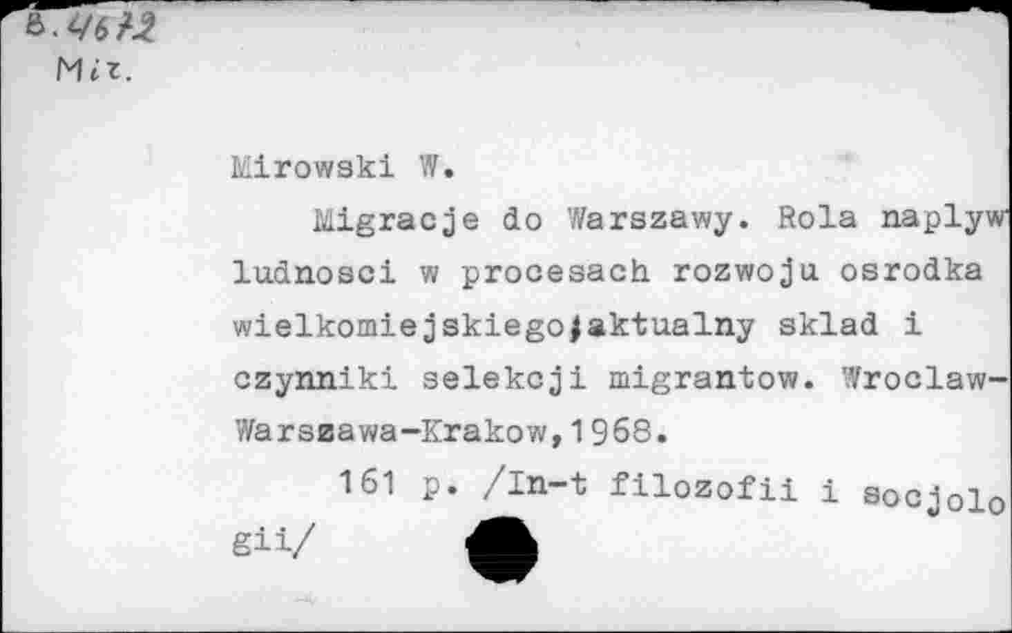 ﻿Mît.
Mirowski W.
Migracje do Warszawy. Rola naplyw ludnosci w procesach rozwoju. osrodka wielkomiejskiego|aktualny sklad i czynniki selekcji migrantow. Wroclaw-Warszawa-Krakow, 1968.
161 p. /In-t filozofii i socjolo